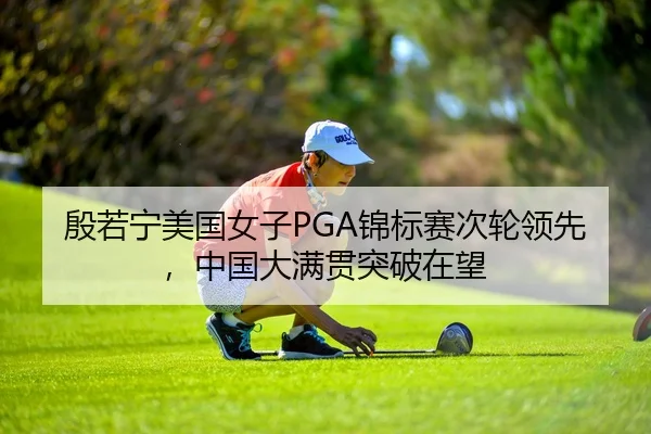 殷若宁美国女子PGA锦标赛次轮领先，中国大满贯突破在望
